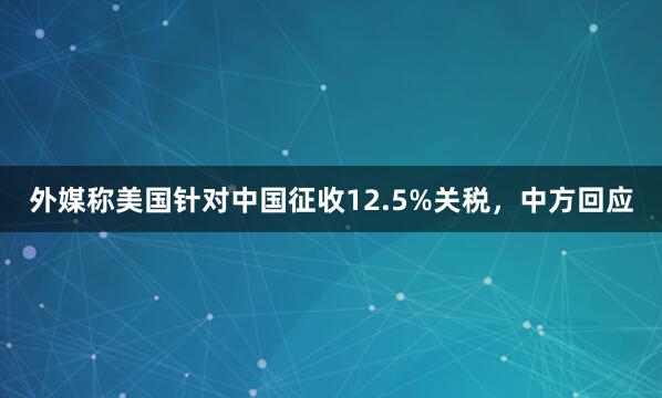 外媒称美国针对中国征收12.5%关税，中方回应