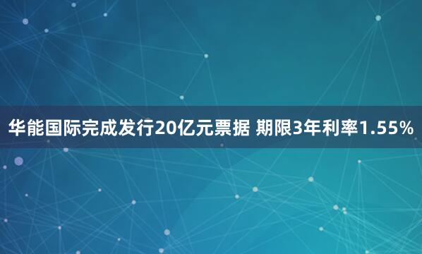 华能国际完成发行20亿元票据 期限3年利率1.55%