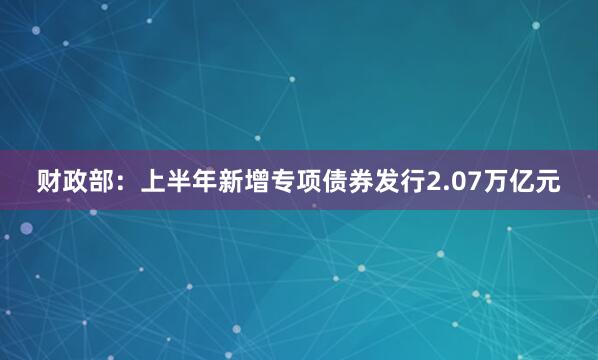财政部：上半年新增专项债券发行2.07万亿元
