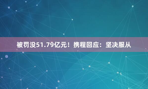 被罚没51.79亿元！携程回应：坚决服从