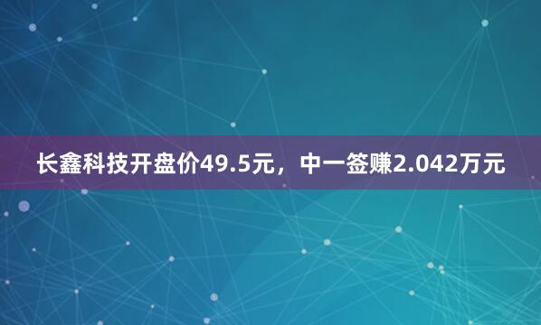 长鑫科技开盘价49.5元，中一签赚2.042万元