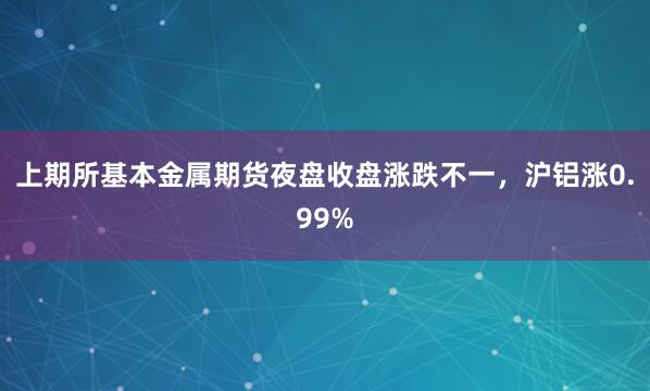 上期所基本金属期货夜盘收盘涨跌不一，沪铝涨0.99%