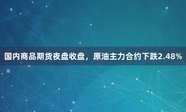 国内商品期货夜盘收盘,原油主力合约下跌2.48%