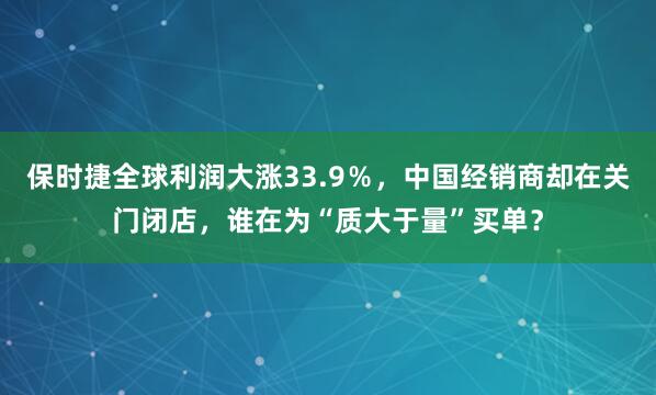保时捷全球利润大涨33.9%,中国经销商却在关门闭店,谁在为“质大于量”买单?