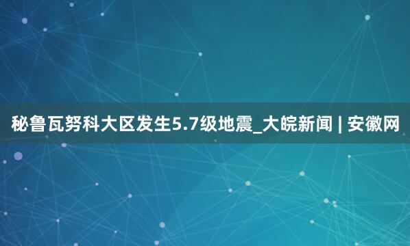 秘鲁瓦努科大区发生5.7级地震_大皖新闻 | 安徽网