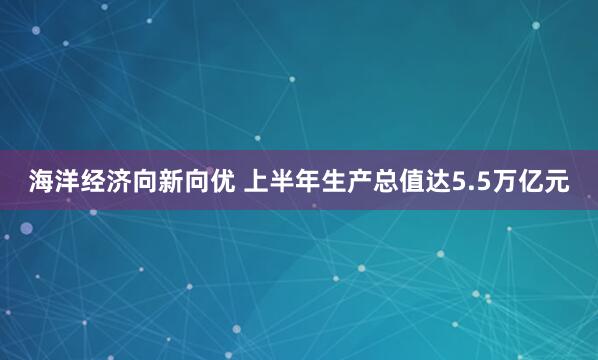 海洋经济向新向优 上半年生产总值达5.5万亿元