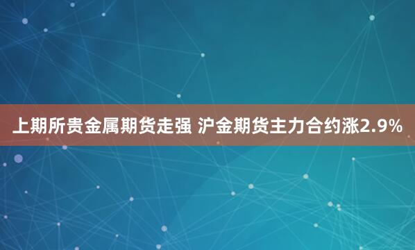 上期所贵金属期货走强 沪金期货主力合约涨2.9%