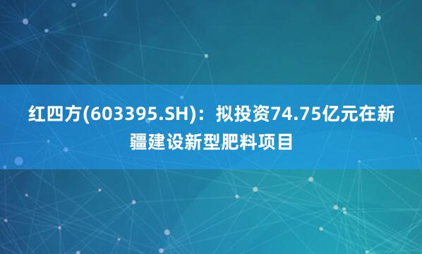 红四方(603395.SH)：拟投资74.75亿元在新疆建设新型肥料项目