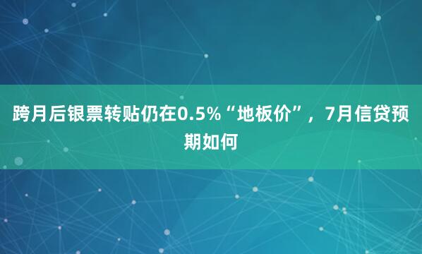 跨月后银票转贴仍在0.5%“地板价”，7月信贷预期如何
