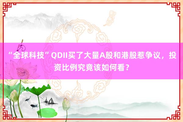 “全球科技”QDII买了大量A股和港股惹争议，投资比例究竟该如何看？