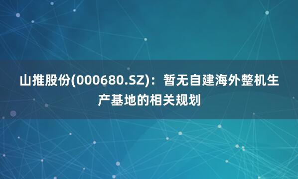 山推股份(000680.SZ)：暂无自建海外整机生产基地的相关规划