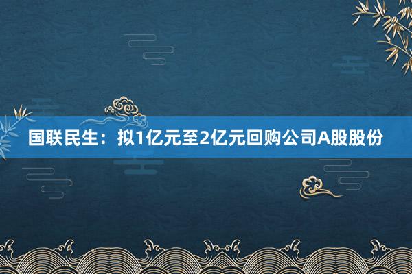 国联民生：拟1亿元至2亿元回购公司A股股份