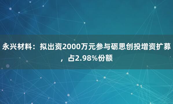 永兴材料：拟出资2000万元参与砺思创投增资扩募，占2.98%份额