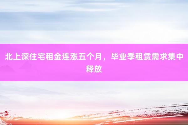 北上深住宅租金连涨五个月，毕业季租赁需求集中释放