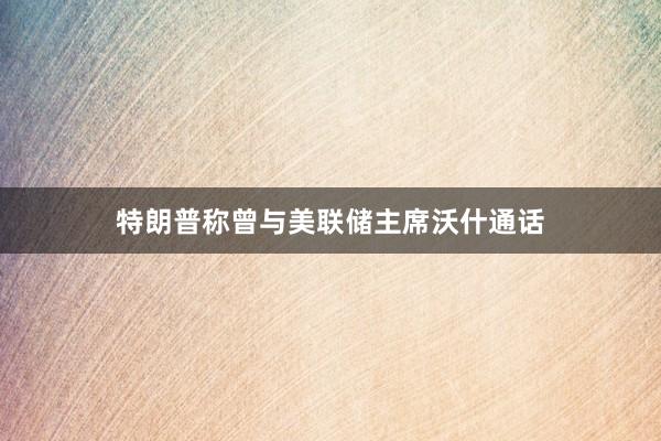特朗普称曾与美联储主席沃什通话