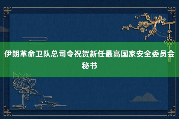 伊朗革命卫队总司令祝贺新任最高国家安全委员会秘书