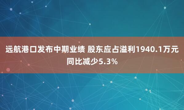 远航港口发布中期业绩 股东应占溢利1940.1万元同比减少5.3%