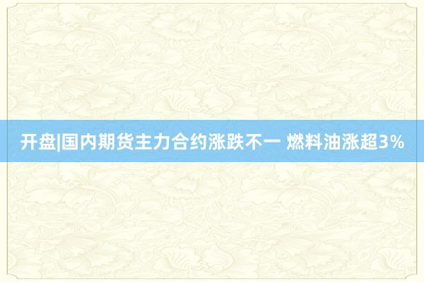 开盘|国内期货主力合约涨跌不一 燃料油涨超3%