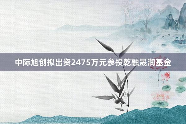 中际旭创拟出资2475万元参投乾融晟润基金