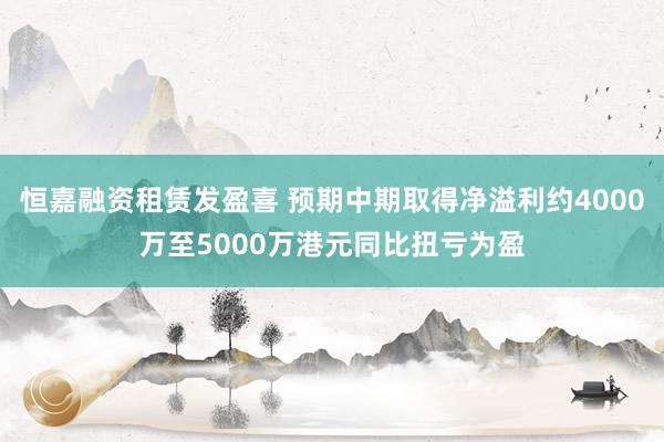恒嘉融资租赁发盈喜 预期中期取得净溢利约4000万至5000万港元同比扭亏为盈
