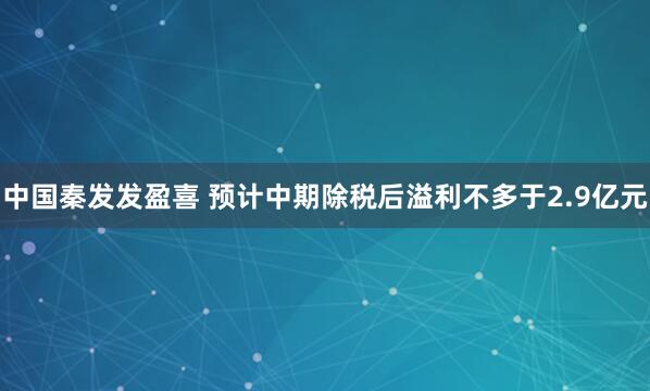 中国秦发发盈喜 预计中期除税后溢利不多于2.9亿元