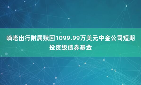 嘀嗒出行附属赎回1099.99万美元中金公司短期投资级债券基金