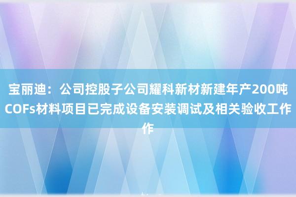 宝丽迪：公司控股子公司耀科新材新建年产200吨COFs材料项目已完成设备安装调试及相关验收工作
