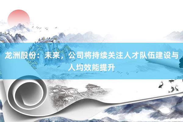 龙洲股份：未来，公司将持续关注人才队伍建设与人均效能提升