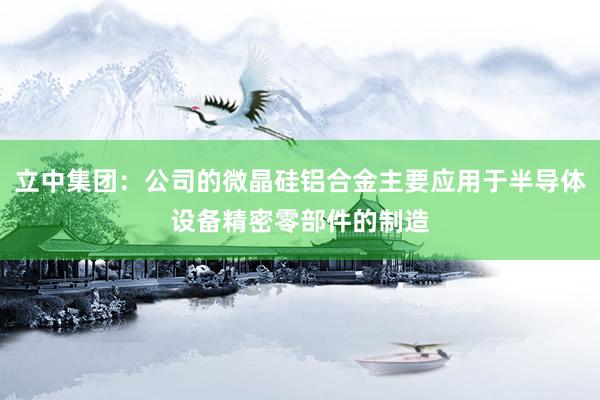 立中集团：公司的微晶硅铝合金主要应用于半导体设备精密零部件的制造