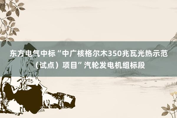东方电气中标“中广核格尔木350兆瓦光热示范（试点）项目”汽轮发电机组标段