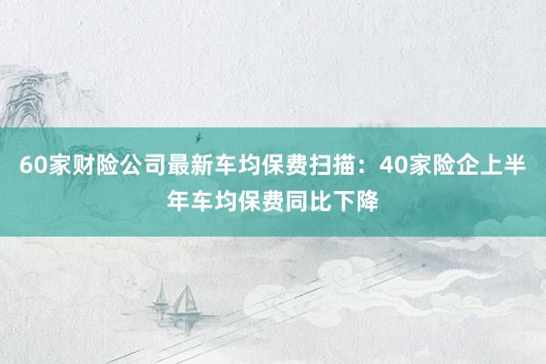 60家财险公司最新车均保费扫描：40家险企上半年车均保费同比下降