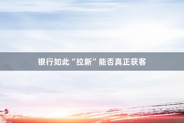 银行如此“拉新”能否真正获客