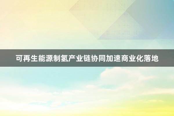 可再生能源制氢产业链协同加速商业化落地