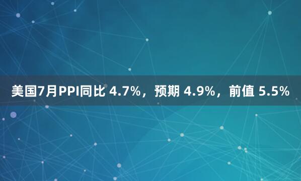 美国7月PPI同比 4.7%，预期 4.9%，前值 5.5%