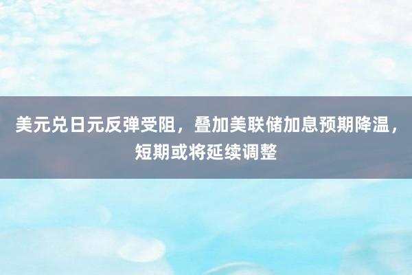 美元兑日元反弹受阻，叠加美联储加息预期降温，短期或将延续调整