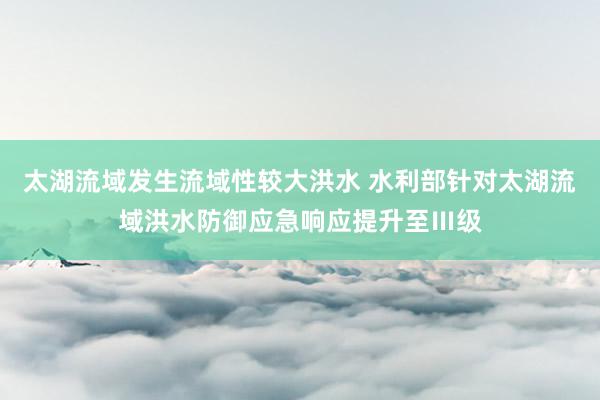 太湖流域发生流域性较大洪水 水利部针对太湖流域洪水防御应急响应提升至Ⅲ级
