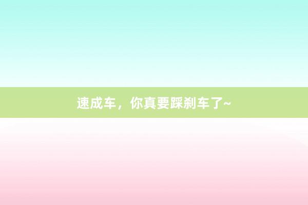 速成车，你真要踩刹车了~