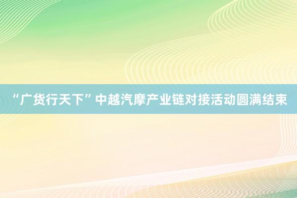 “广货行天下”中越汽摩产业链对接活动圆满结束
