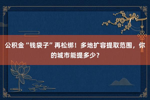公积金“钱袋子”再松绑！多地扩容提取范围，你的城市能提多少？