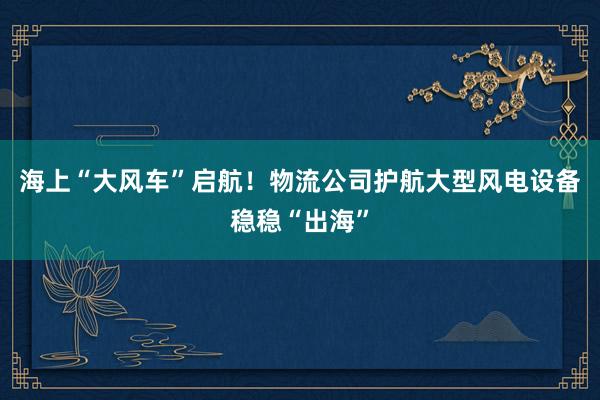 海上“大风车”启航！物流公司护航大型风电设备稳稳“出海”