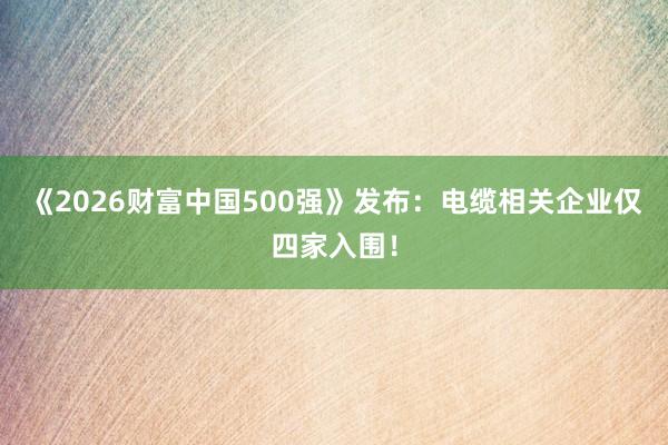 《2026财富中国500强》发布：电缆相关企业仅四家入围！