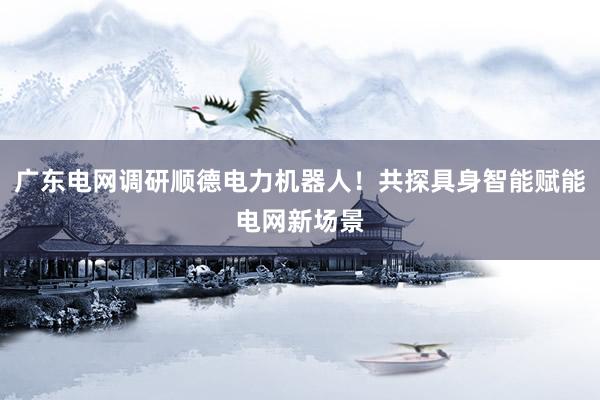 广东电网调研顺德电力机器人！共探具身智能赋能电网新场景