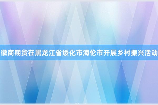 徽商期货在黑龙江省绥化市海伦市开展乡村振兴活动