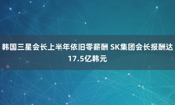 韩国三星会长上半年依旧零薪酬 SK集团会长报酬达17.5亿韩元
