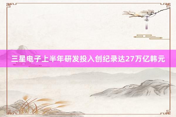 三星电子上半年研发投入创纪录达27万亿韩元