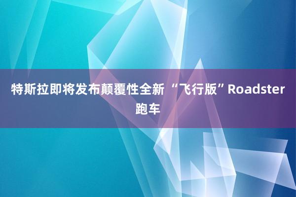特斯拉即将发布颠覆性全新 “飞行版”Roadster跑车