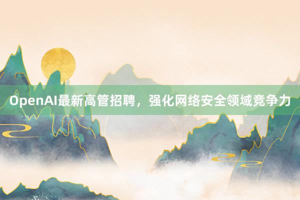 OpenAI最新高管招聘，强化网络安全领域竞争力