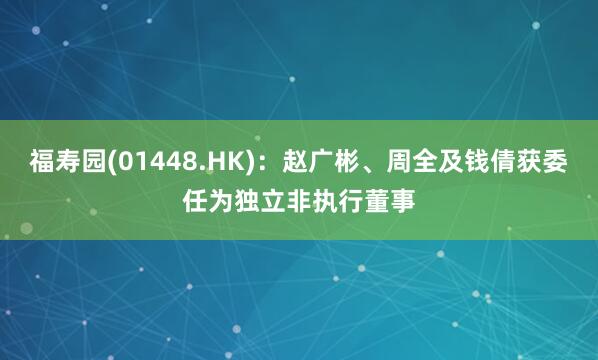 福寿园(01448.HK)：赵广彬、周全及钱倩获委任为独立非执行董事