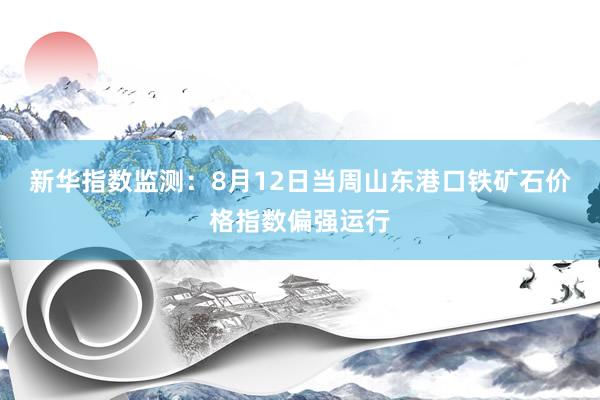 新华指数监测：8月12日当周山东港口铁矿石价格指数偏强运行