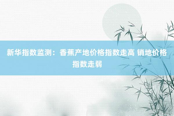 新华指数监测：香蕉产地价格指数走高 销地价格指数走弱